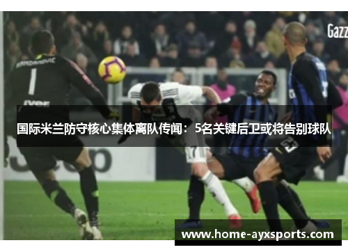 国际米兰防守核心集体离队传闻：5名关键后卫或将告别球队